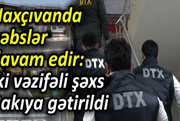 Naxçıvanda həbslər davam edir İki vəzifəli şəxs Bakıya gətirildi
