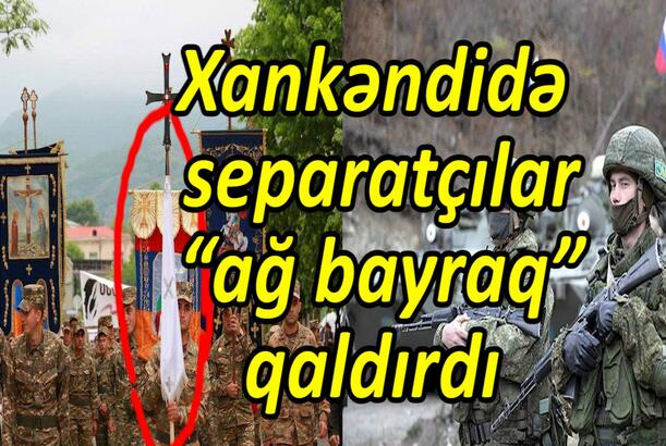 Xankəndidə separatçılar “ağ bayraq” qaldırdı Sülhməramlıların səlahiyyətləri əlindən alınır