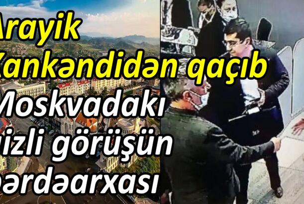 Arayik Xankəndidən qaçıb Moskvadakı gizli görüşün pərdəarxası